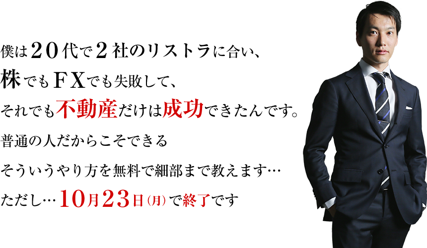 僕は２０代で２社のリストラに合い、株でもＦＸでも失敗して、それでも不動産だけは成功できたんです。普通の人だからこそできるそういうやり方を無料で細部まで教えます…ただし…１０月２３日（月）で終了です