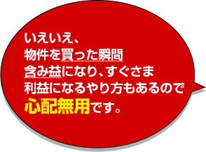 いえいえ、物件を買った瞬間含み益になり、すぐさま利益になるやり方もあるので心配無用です。