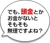 でも、頭金とかお金がないとそもそも無理ですよね？