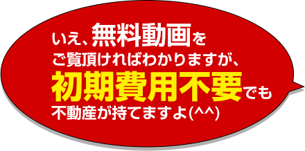 いえ、無料動画をご覧頂ければわかりますが、初期費用不要でも不動産が持てますよ(^^)