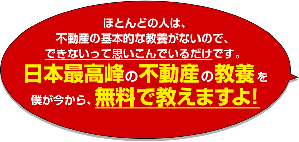 ほとんどの人は、不動産の基本的な教養がないので、できないって思いこんでいるだけです。日本最高峰の不動産の教養を僕が今から、無料で教えますよ！