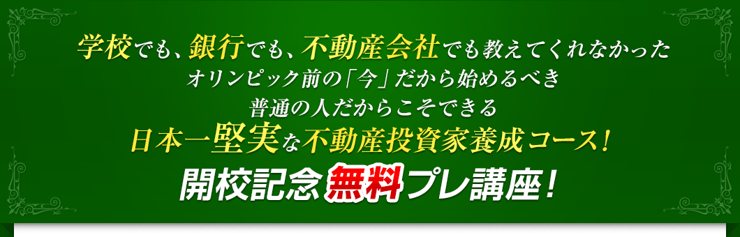 学校でも、銀行でも、不動産会社でも教えてくれなかったオリンピック前の「今」だから始めるべき普通の人だからこそできる日本一堅実な不動産投資家養成コース！開校記念無料プレ講座！