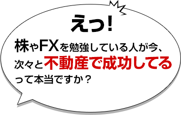 えっ！株やFXを勉強している人が今、次々と不動産で成功してるって本当ですか？