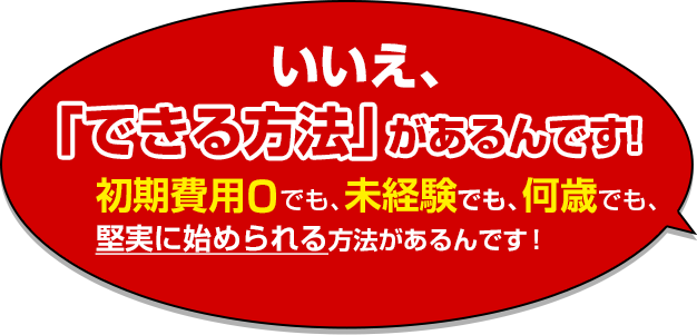 いいえ、「できる方法」があるんです！初期費用０でも、未経験でも、何歳でも、堅実に始められる方法があるんです！