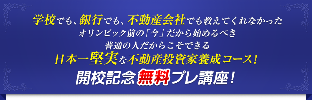 学校でも、銀行でも、不動産会社でも教えてくれなかったオリンピック前の「今」だから始めるべき普通の人だからこそできる日本一堅実な不動産投資家養成コース！開校記念無料プレ講座！