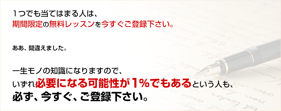 １つでも当てはまる人は、期間限定の無料レッスンを今すぐご登録下さい。ああ、間違えました。一生モノの知識になりますので、いずれ必要になる「可能性が１％でもある」という人も、必ず、今すぐ、ご登録下さい。