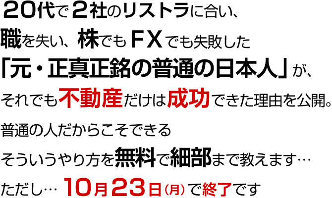 20代で2社のリストラに合い職を失い、株でもFXでも失敗した「元・正真正銘の普通の日本人」が、それでも不動産だけは成功できた理由を公開。普通の人だからこそできるそういうやり方を無料で細部まで教えます…ただし…10月23日（月）で終了です